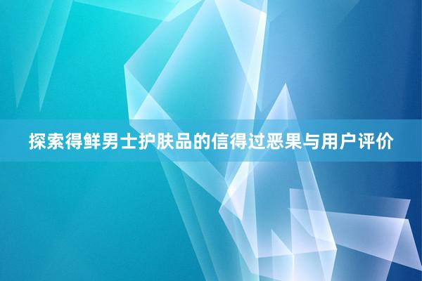 探索得鲜男士护肤品的信得过恶果与用户评价