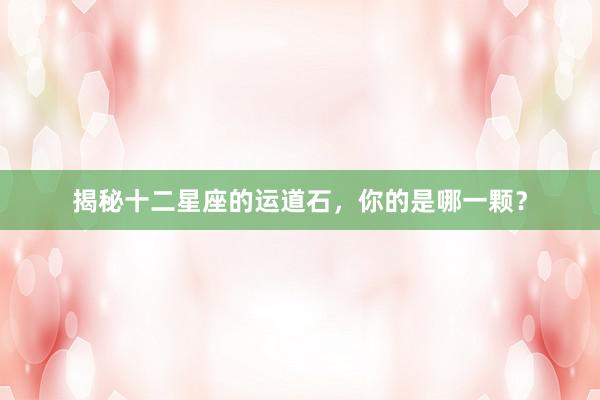 揭秘十二星座的运道石，你的是哪一颗？