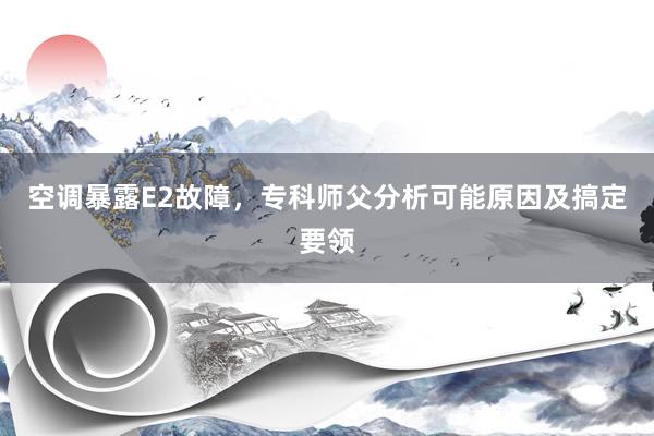 空调暴露E2故障，专科师父分析可能原因及搞定要领