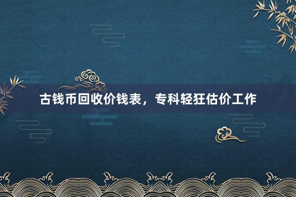 古钱币回收价钱表，专科轻狂估价工作